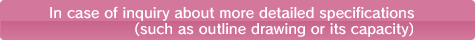 In case of inquiry about more detailed specifications (such as outline drawing or its capacity)