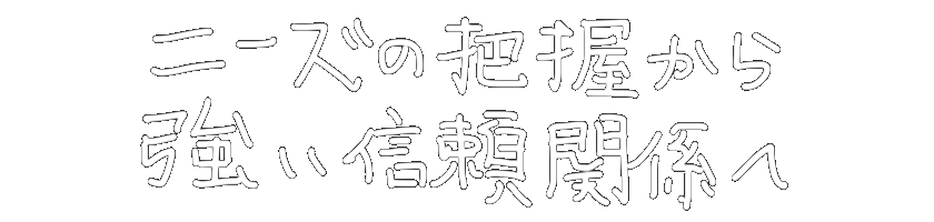 ニーズの把握から
強い信頼関係へ